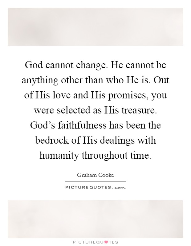 God cannot change. He cannot be anything other than who He is. Out of His love and His promises, you were selected as His treasure. God's faithfulness has been the bedrock of His dealings with humanity throughout time Picture Quote #1