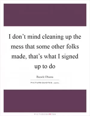 I don’t mind cleaning up the mess that some other folks made, that’s what I signed up to do Picture Quote #1
