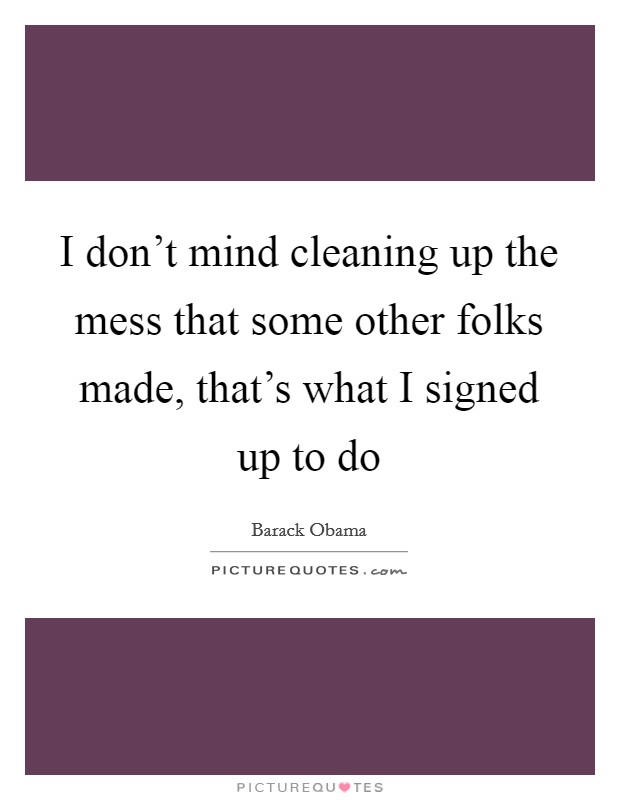 I don't mind cleaning up the mess that some other folks made, that's what I signed up to do Picture Quote #1