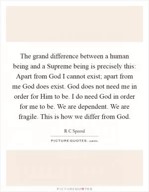 The grand difference between a human being and a Supreme being is precisely this: Apart from God I cannot exist; apart from me God does exist. God does not need me in order for Him to be. I do need God in order for me to be. We are dependent. We are fragile. This is how we differ from God Picture Quote #1