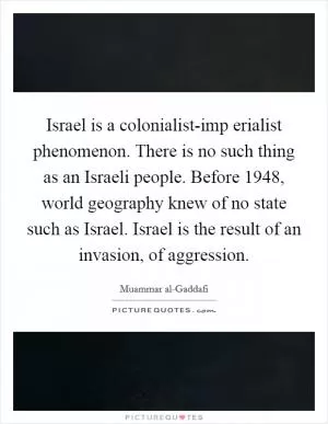 Israel is a colonialist-imp erialist phenomenon. There is no such thing as an Israeli people. Before 1948, world geography knew of no state such as Israel. Israel is the result of an invasion, of aggression Picture Quote #1