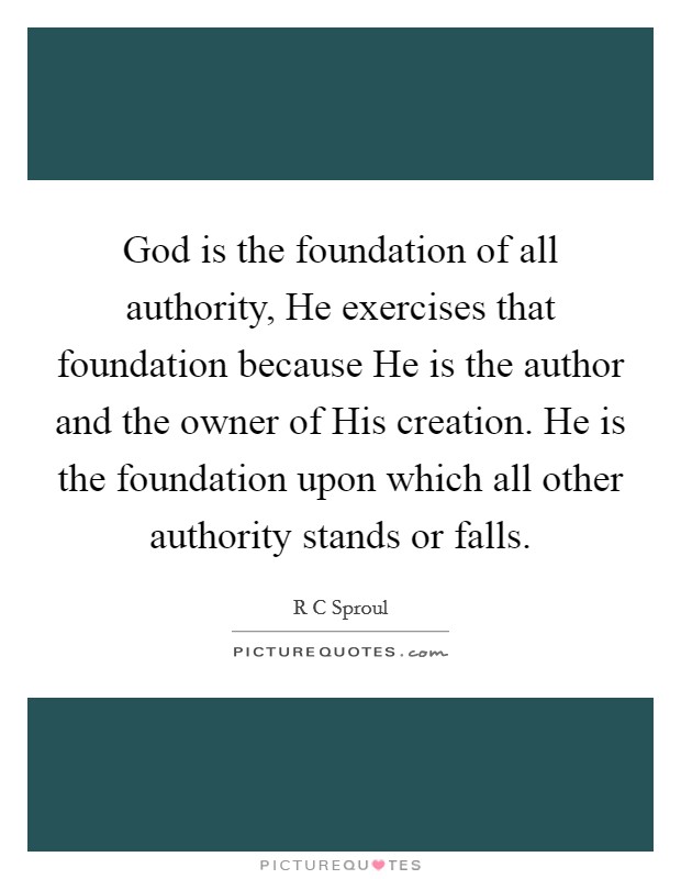 God is the foundation of all authority, He exercises that foundation because He is the author and the owner of His creation. He is the foundation upon which all other authority stands or falls Picture Quote #1