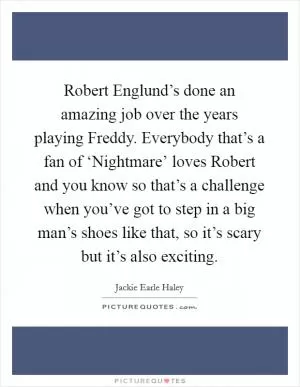 Robert Englund’s done an amazing job over the years playing Freddy. Everybody that’s a fan of ‘Nightmare’ loves Robert and you know so that’s a challenge when you’ve got to step in a big man’s shoes like that, so it’s scary but it’s also exciting Picture Quote #1