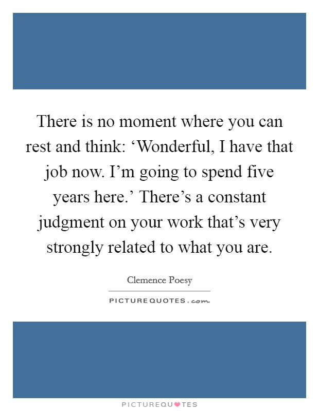 There is no moment where you can rest and think: ‘Wonderful, I have that job now. I'm going to spend five years here.' There's a constant judgment on your work that's very strongly related to what you are Picture Quote #1