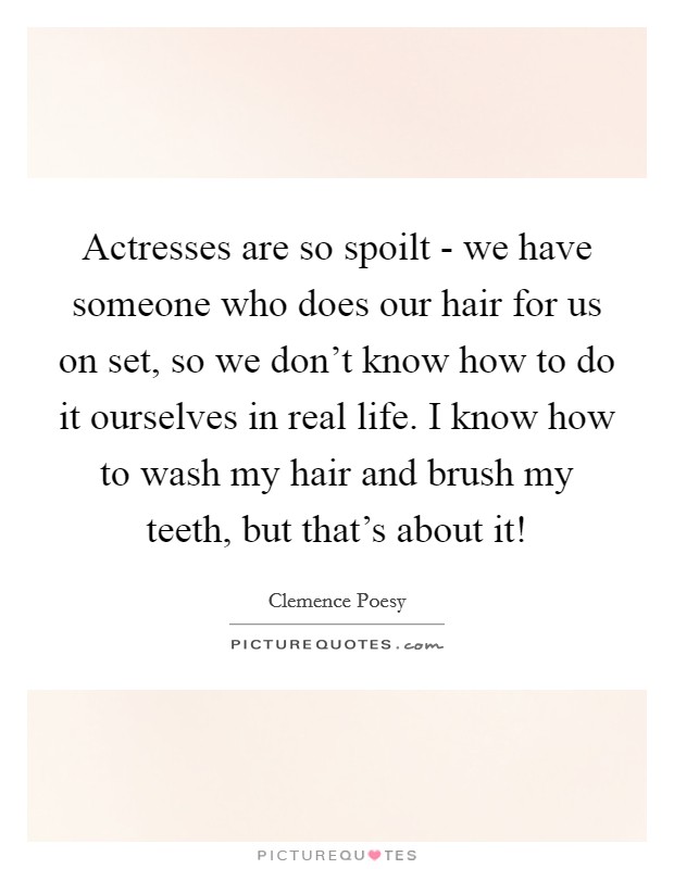 Actresses are so spoilt - we have someone who does our hair for us on set, so we don't know how to do it ourselves in real life. I know how to wash my hair and brush my teeth, but that's about it! Picture Quote #1