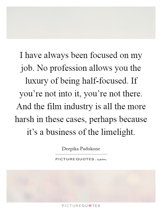 I have always been focused on my job. No profession allows you the luxury of being half-focused. If you're not into it, you're not there. And the film industry is all the more harsh in these cases, perhaps because it's a business of the limelight Picture Quote #1