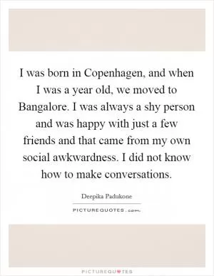 I was born in Copenhagen, and when I was a year old, we moved to Bangalore. I was always a shy person and was happy with just a few friends and that came from my own social awkwardness. I did not know how to make conversations Picture Quote #1