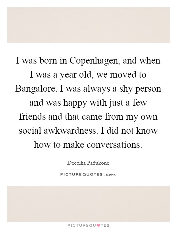 I was born in Copenhagen, and when I was a year old, we moved to Bangalore. I was always a shy person and was happy with just a few friends and that came from my own social awkwardness. I did not know how to make conversations Picture Quote #1