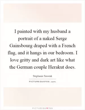 I painted with my husband a portrait of a naked Serge Gainsbourg draped with a French flag, and it hangs in our bedroom. I love gritty and dark art like what the German couple Herakut does Picture Quote #1