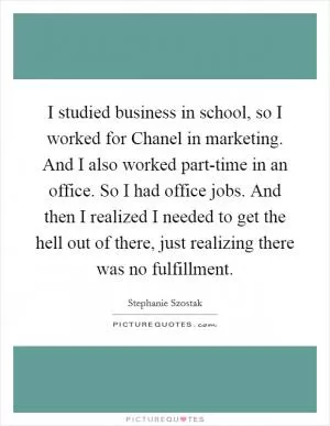 I studied business in school, so I worked for Chanel in marketing. And I also worked part-time in an office. So I had office jobs. And then I realized I needed to get the hell out of there, just realizing there was no fulfillment Picture Quote #1