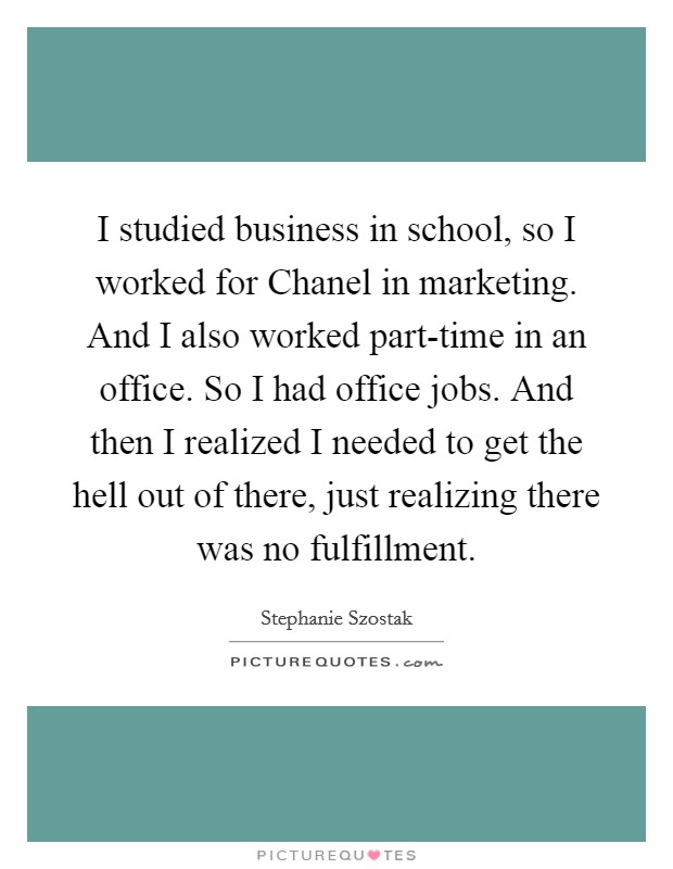 I studied business in school, so I worked for Chanel in marketing. And I also worked part-time in an office. So I had office jobs. And then I realized I needed to get the hell out of there, just realizing there was no fulfillment Picture Quote #1