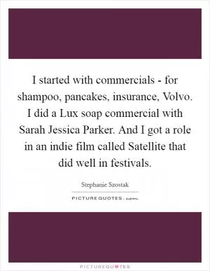 I started with commercials - for shampoo, pancakes, insurance, Volvo. I did a Lux soap commercial with Sarah Jessica Parker. And I got a role in an indie film called Satellite that did well in festivals Picture Quote #1