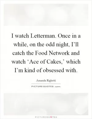 I watch Letterman. Once in a while, on the odd night, I’ll catch the Food Network and watch ‘Ace of Cakes,’ which I’m kind of obsessed with Picture Quote #1
