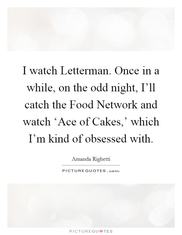 I watch Letterman. Once in a while, on the odd night, I'll catch the Food Network and watch ‘Ace of Cakes,' which I'm kind of obsessed with Picture Quote #1