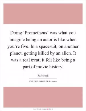 Doing ‘Prometheus’ was what you imagine being an actor is like when you’re five. In a spacesuit, on another planet, getting killed by an alien. It was a real treat; it felt like being a part of movie history Picture Quote #1