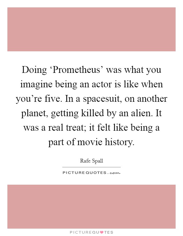 Doing ‘Prometheus' was what you imagine being an actor is like when you're five. In a spacesuit, on another planet, getting killed by an alien. It was a real treat; it felt like being a part of movie history Picture Quote #1