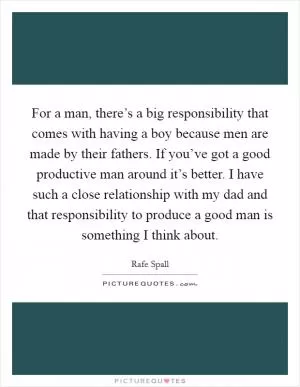 For a man, there’s a big responsibility that comes with having a boy because men are made by their fathers. If you’ve got a good productive man around it’s better. I have such a close relationship with my dad and that responsibility to produce a good man is something I think about Picture Quote #1