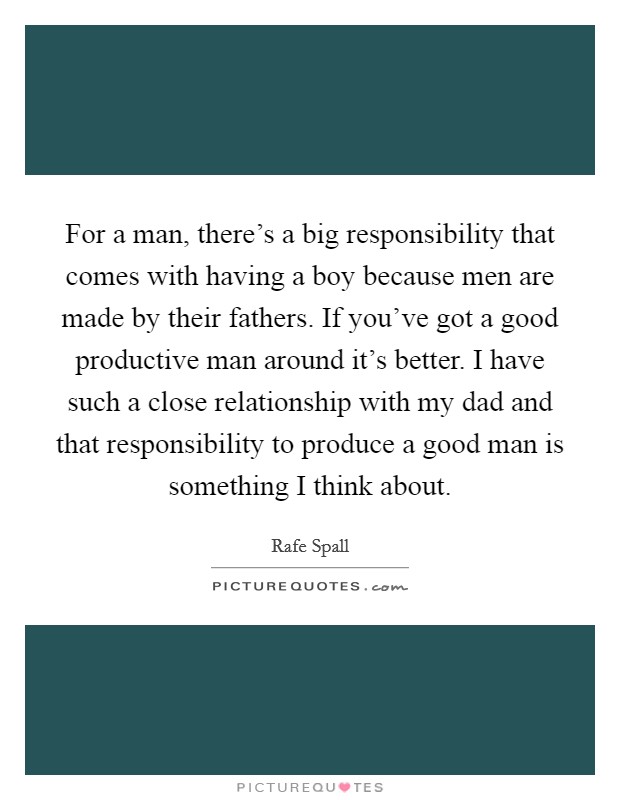 For a man, there's a big responsibility that comes with having a boy because men are made by their fathers. If you've got a good productive man around it's better. I have such a close relationship with my dad and that responsibility to produce a good man is something I think about Picture Quote #1