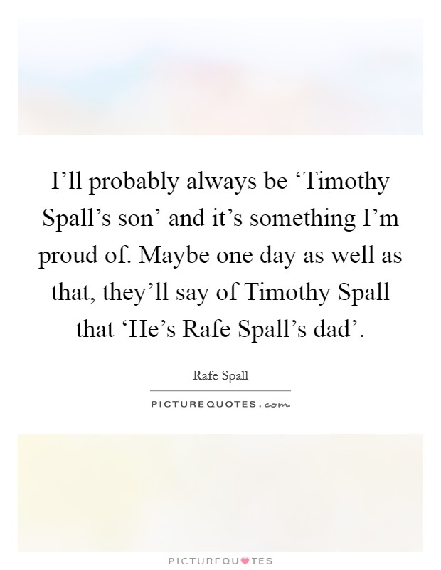 I'll probably always be ‘Timothy Spall's son' and it's something I'm proud of. Maybe one day as well as that, they'll say of Timothy Spall that ‘He's Rafe Spall's dad' Picture Quote #1