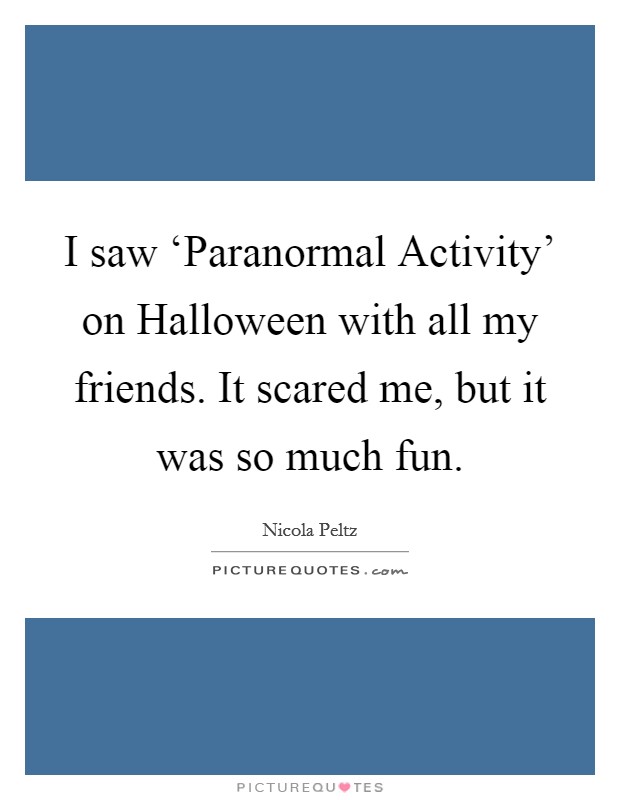 I saw ‘Paranormal Activity' on Halloween with all my friends. It scared me, but it was so much fun Picture Quote #1