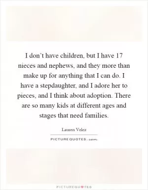 I don’t have children, but I have 17 nieces and nephews, and they more than make up for anything that I can do. I have a stepdaughter, and I adore her to pieces, and I think about adoption. There are so many kids at different ages and stages that need families Picture Quote #1