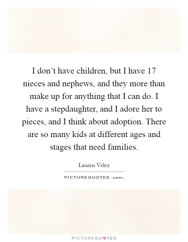 I don't have children, but I have 17 nieces and nephews, and they more than make up for anything that I can do. I have a stepdaughter, and I adore her to pieces, and I think about adoption. There are so many kids at different ages and stages that need families Picture Quote #1