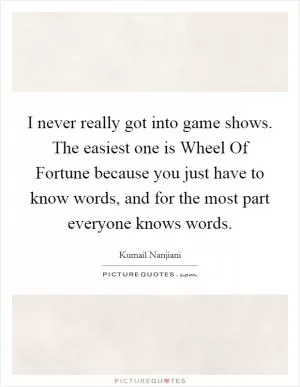 I never really got into game shows. The easiest one is Wheel Of Fortune because you just have to know words, and for the most part everyone knows words Picture Quote #1