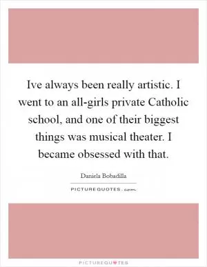 Ive always been really artistic. I went to an all-girls private Catholic school, and one of their biggest things was musical theater. I became obsessed with that Picture Quote #1
