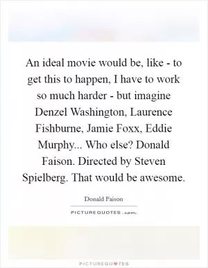 An ideal movie would be, like - to get this to happen, I have to work so much harder - but imagine Denzel Washington, Laurence Fishburne, Jamie Foxx, Eddie Murphy... Who else? Donald Faison. Directed by Steven Spielberg. That would be awesome Picture Quote #1