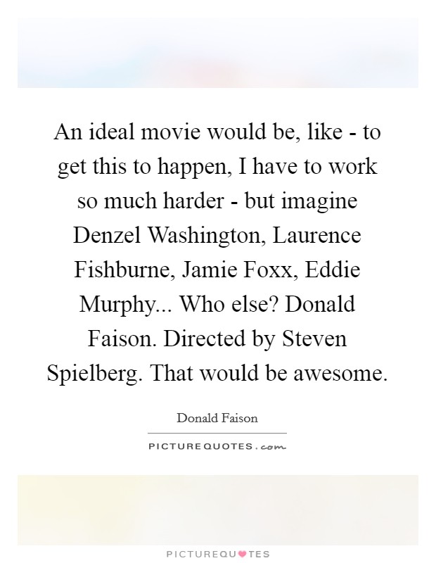 An ideal movie would be, like - to get this to happen, I have to work so much harder - but imagine Denzel Washington, Laurence Fishburne, Jamie Foxx, Eddie Murphy... Who else? Donald Faison. Directed by Steven Spielberg. That would be awesome Picture Quote #1