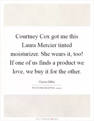 Courtney Cox got me this Laura Mercier tinted moisturizer. She wears it, too! If one of us finds a product we love, we buy it for the other Picture Quote #1