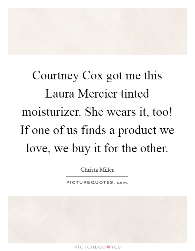 Courtney Cox got me this Laura Mercier tinted moisturizer. She wears it, too! If one of us finds a product we love, we buy it for the other Picture Quote #1