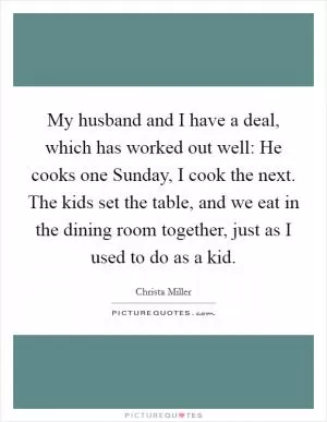 My husband and I have a deal, which has worked out well: He cooks one Sunday, I cook the next. The kids set the table, and we eat in the dining room together, just as I used to do as a kid Picture Quote #1