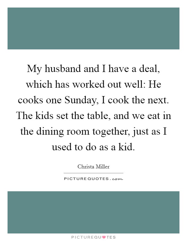 My husband and I have a deal, which has worked out well: He cooks one Sunday, I cook the next. The kids set the table, and we eat in the dining room together, just as I used to do as a kid Picture Quote #1