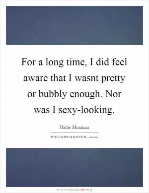 For a long time, I did feel aware that I wasnt pretty or bubbly enough. Nor was I sexy-looking Picture Quote #1