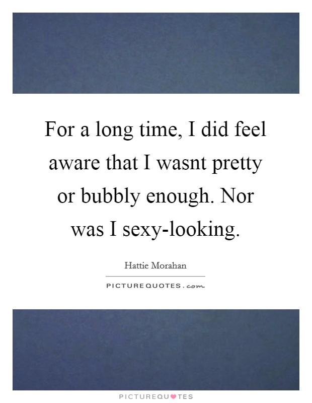 For a long time, I did feel aware that I wasnt pretty or bubbly enough. Nor was I sexy-looking Picture Quote #1