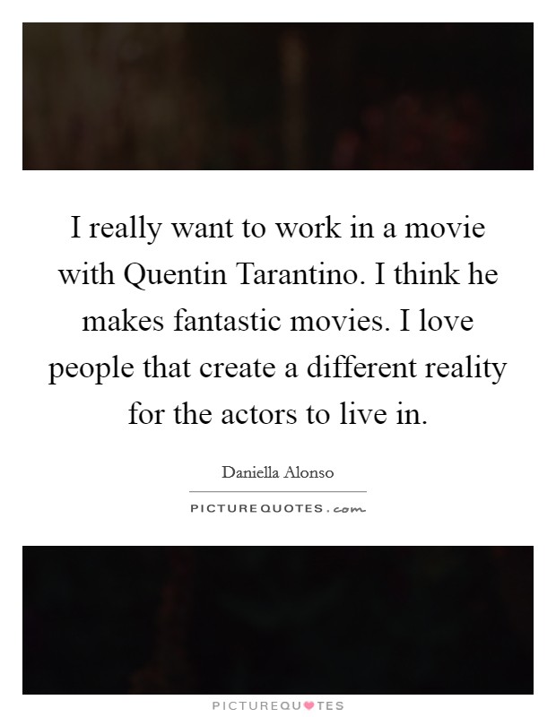 I really want to work in a movie with Quentin Tarantino. I think he makes fantastic movies. I love people that create a different reality for the actors to live in Picture Quote #1