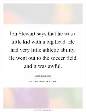 Jon Stewart says that he was a little kid with a big head. He had very little athletic ability. He went out to the soccer field, and it was awful Picture Quote #1