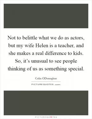 Not to belittle what we do as actors, but my wife Helen is a teacher, and she makes a real difference to kids. So, it’s unusual to see people thinking of us as something special Picture Quote #1
