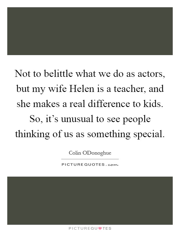 Not to belittle what we do as actors, but my wife Helen is a teacher, and she makes a real difference to kids. So, it's unusual to see people thinking of us as something special Picture Quote #1