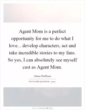 Agent Mom is a perfect opportunity for me to do what I love... develop characters, act and take incredible stories to my fans. So yes, I can absolutely see myself cast as Agent Mom Picture Quote #1