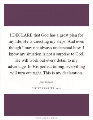 I DECLARE that God has a great plan for my life. He is directing my steps. And even though I may not always understand how, I know my situation is not a surprise to God. He will work out every detail to my advantage. In His perfect timing, everything will turn out right. This is my declaration Picture Quote #1