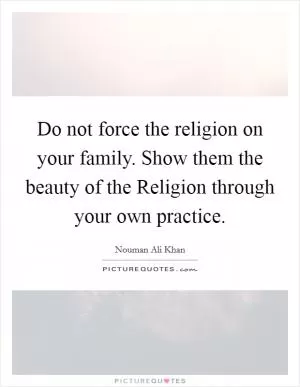 Do not force the religion on your family. Show them the beauty of the Religion through your own practice Picture Quote #1