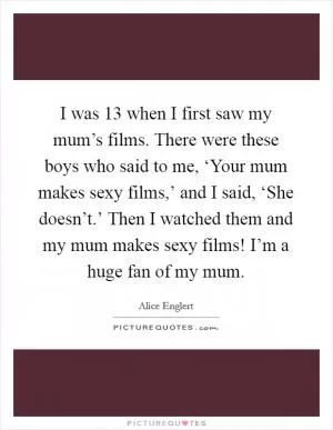 I was 13 when I first saw my mum’s films. There were these boys who said to me, ‘Your mum makes sexy films,’ and I said, ‘She doesn’t.’ Then I watched them and my mum makes sexy films! I’m a huge fan of my mum Picture Quote #1