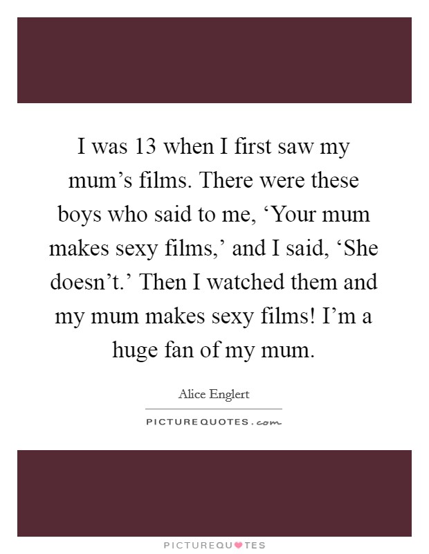 I was 13 when I first saw my mum's films. There were these boys who said to me, ‘Your mum makes sexy films,' and I said, ‘She doesn't.' Then I watched them and my mum makes sexy films! I'm a huge fan of my mum Picture Quote #1