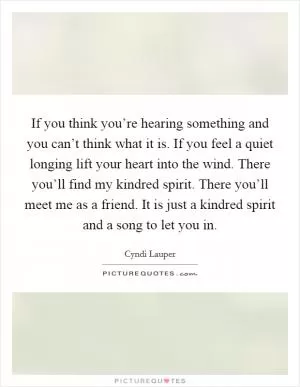 If you think you’re hearing something and you can’t think what it is. If you feel a quiet longing lift your heart into the wind. There you’ll find my kindred spirit. There you’ll meet me as a friend. It is just a kindred spirit and a song to let you in Picture Quote #1
