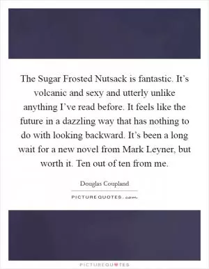 The Sugar Frosted Nutsack is fantastic. It’s volcanic and sexy and utterly unlike anything I’ve read before. It feels like the future in a dazzling way that has nothing to do with looking backward. It’s been a long wait for a new novel from Mark Leyner, but worth it. Ten out of ten from me Picture Quote #1
