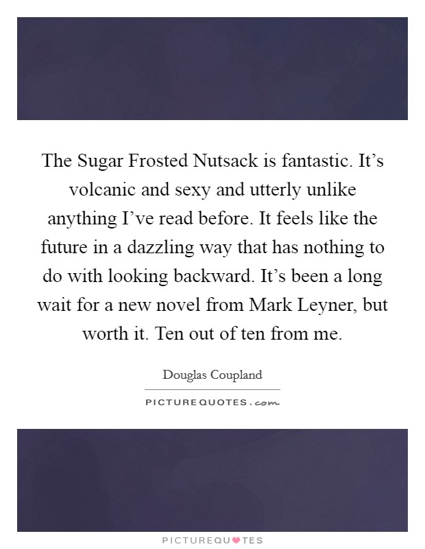 The Sugar Frosted Nutsack is fantastic. It's volcanic and sexy and utterly unlike anything I've read before. It feels like the future in a dazzling way that has nothing to do with looking backward. It's been a long wait for a new novel from Mark Leyner, but worth it. Ten out of ten from me Picture Quote #1