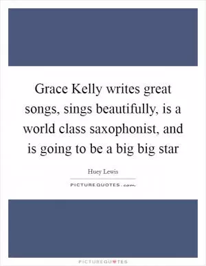 Grace Kelly writes great songs, sings beautifully, is a world class saxophonist, and is going to be a big big star Picture Quote #1