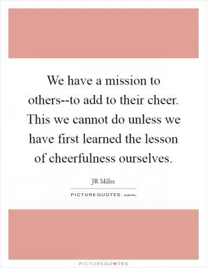 We have a mission to others--to add to their cheer. This we cannot do unless we have first learned the lesson of cheerfulness ourselves Picture Quote #1